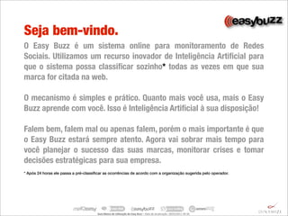 Seja bem-vindo.
O Easy Buzz é um sistema online para monitoramento de Redes
Sociais. Utilizamos um recurso inovador de Inteligência Artiﬁcial para
que o sistema possa classiﬁcar sozinho* todas as vezes em que sua
marca for citada na web.

O mecanismo é simples e prático. Quanto mais você usa, mais o Easy
Buzz aprende com você. Isso é Inteligência Artiﬁcial à sua disposição!

Falem bem, falem mal ou apenas falem, porém o mais importante é que
o Easy Buzz estará sempre atento. Agora vai sobrar mais tempo para
você planejar o sucesso das suas marcas, monitorar crises e tomar
decisões estratégicas para sua empresa.
* Após 24 horas ele passa a pré-classiﬁcar as ocorrências de acordo com a organização sugerida pelo operador.




                                       Guia	
  Básico	
  de	
  U.lização	
  do	
  Easy	
  Buzz	
  –	
  Data	
  de	
  atualização:	
  28/03/2011	
  09:30.
 