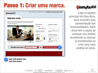 Passo 1: Criar uma marca.
                                                                                                                                                          Logo na página
                                                                                                                                                  principal do Easy Buzz,
                                                                                                                                                      você encontra uma
                                                                                                                                                        apresentação das
                                                                                                                                                   funcionalidades. Além
                                                                                                                                                    disso tem a opção de
                                                                                                                                                     começar sua análise
                                                                                                                                                   escolhendo as marcas
                                                                                                                                                       já monitoradas ou
                                                                                                                                                           criar uma nova
                                                                                                                          1
                                                                                                                                                         análise do início.


1   Aqui você poderá criar
    uma nova marca.




                             Guia	
  Básico	
  de	
  U.lização	
  do	
  Easy	
  Buzz	
  –	
  Data	
  de	
  atualização:	
  28/03/2011	
  09:30.
 