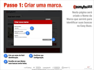 Passo 1: Criar uma marca.
                                                                                                                                                              Nesta página será
                                                                                                                                                               criado o Nome da
                                                                                                                                                         Marca que servirá para
                                                                                                                                                         identiﬁcar suas buscas
                                                                                                                                                                   no Easy Buzz.
                                    1

                            2


                                                                                                                   3




1   Crie um nome de fácil       3         Conﬁrme sua
    identiﬁcação.                         conﬁguração.

2   Escolha em que idioma
    suas buscas serão feitas.


                                    Guia	
  Básico	
  de	
  U.lização	
  do	
  Easy	
  Buzz	
  –	
  Data	
  de	
  atualização:	
  28/03/2011	
  09:30.
 