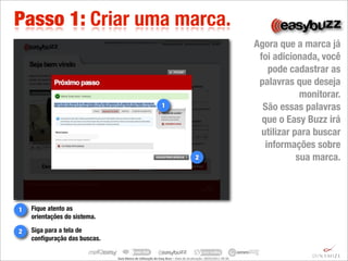 Passo 1: Criar uma marca.
                                                                                                                                                   Agora que a marca já
                                                                                                                                                    foi adicionada, você
                                                                                                                                                       pode cadastrar as
                                                                                                                                                    palavras que deseja
                                                                                                                                                                monitorar.
                                                                          1                                                                          São essas palavras
                                                                                                                                                     que o Easy Buzz irá
                                                                                                                                                     utilizar para buscar
                                                                                                                                                      informações sobre
                                                                                                             2                                                 sua marca.




1   Fique atento as
    orientações do sistema.

2   Siga para a tela de
    conﬁguração das buscas.

                              Guia	
  Básico	
  de	
  U.lização	
  do	
  Easy	
  Buzz	
  –	
  Data	
  de	
  atualização:	
  28/03/2011	
  09:30.
 