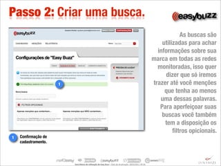 Passo 2: Criar uma busca.
                                                                                                                                                          As buscas são
                                                                                                                                                  utilizadas para achar
                                                                                                                                                informações sobre sua
                                                                                                                                              marca em todas as redes
                                                                                                                                                monitoradas, isso quer
                                                                                                                                                    dizer que só iremos
                     1                                                                                                                        trazer até você menções
                                                                                                                                                   que tenha ao menos
                                                                                                                                                 uma dessas palavras.
                                                                                                                                                 Para aperfeiçoar suas
                                                                                                                                                  buscas você também
                                                                                                                                                   tem a disposição os
                                                                                                                                                       ﬁltros opicionais.
1   Conﬁrmação de
    cadastramento.




                         Guia	
  Básico	
  de	
  U.lização	
  do	
  Easy	
  Buzz	
  –	
  Data	
  de	
  atualização:	
  28/03/2011	
  09:30.
 