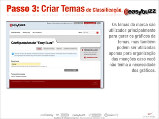 Passo 3: Criar Temas de Classiﬁcação.
                                                                                                                                      Os temas da marca são
                                                                                                                                    utilizados principalmente
                                                                                                                                    para gerar os gráﬁcos de
                                                                                                                                          temas, mas também
                                                                                                                                          podem ser utilizadas
                                                                                                                                    apenas para organização
                                                                                                                                     das menções caso você
                                                                                                                                    não tenha a necessidade
                                                                                                                                                 dos gráﬁcos.




               Guia	
  Básico	
  de	
  U.lização	
  do	
  Easy	
  Buzz	
  –	
  Data	
  de	
  atualização:	
  28/03/2011	
  09:30.
 