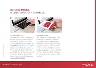 easyCARD MOBILE.
                              IN DREI SCHRITTEN ANGEMELDET.

                              1.                                      2.




                              KARTE AUSWÄHLEN                         DATEN ERFASSEN
                              Zuerst stecken Sie den Kartenleser in   Jetzt erfolgt die Zuordnung von Gerät
                              den USB-Anschluss Ihres Computers.      und Karte. Dazu halten Sie die ver-
                              Anschließend loggen Sie sich über       packte Karte über den Kartenleser.
                              www.easyCARD.de/fachhandel in das       Die Kartennummer wird automatisch
© easyCARD Deutschland GmbH




                              easy CARD-Händlerportal ein, wählen     eingelesen, erkannt und aktiviert. Sie
                              die gewünschte Karte (Smartphone,       müssen nur noch die Seriennummer
                              iPhone, iPad oder Tablet-PC) nebst      des Kundengerätes erfassen. Jetzt ist
                              Laufzeit (12 oder 24 Monate) aus und    die Karte aktiviert und der Schutz per-
                              nennen den Neupreis des Gerätes.        fekt. Es werden keine weiteren Daten
                              Daraus ergibt sich der Verkaufspreis    benötigt!
                              der easyCARD MOBILE.



Einfach . K e und gt.
 