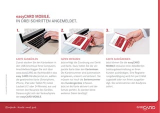 easyCARD MOBILE.
                              IN DREI SCHRITTEN ANGEMELDET.

                              1.                                      2.                                       3.




                              KARTE AUSWÄHLEN                         DATEN ERFASSEN                           KARTE AUSHÄNDIGEN
                              Zuerst stecken Sie den Kartenleser in   Jetzt erfolgt die Zuordnung von Gerät    Jetzt können Sie die easyCARD
                              den USB-Anschluss Ihres Computers.      und Karte. Dazu halten Sie die ver-      MOBILE inklusive einer detaillierten
                              Anschließend loggen Sie sich über       packte Karte über den Kartenleser.       Leistungsbeschreibung an Ihren
                              www.easyCARD.de/fachhandel in das       Die Kartennummer wird automatisch        Kunden aushändigen. Eine Registrie-
© easyCARD Deutschland GmbH




                              easy CARD-Händlerportal ein, wählen     eingelesen, erkannt und aktiviert. Sie   rungsbestätigung wird ihm per E-Mail
                              die gewünschte Karte (Smartphone,       müssen nur noch die Seriennummer         zugestellt oder von Ihnen ausgehän-
                              iPhone, iPad oder Tablet-PC) nebst      des Kundengerätes erfassen.              digt. Sie vereinnahmen den Kaufpreis
                              Laufzeit (12 oder 24 Monate) aus und    Jetzt ist die Karte aktiviert und der    sofort.
                              nennen den Neupreis des Gerätes.        Schutz perfekt. Es werden keine
                              Daraus ergibt sich der Verkaufspreis    weiteren Daten benötigt!
                              der easyCARD MOBILE.



Einfach . K e und gt.
 