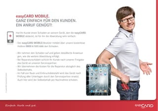 easyCARD MOBILE.
                              GANZ EINFACH FÜR DEN KUNDEN.
                              EIN ANRUF GENÜGT!
                              Hat Ihr Kunde einen Schaden an seinem Gerät, den die easyCARD
                              MOBILE abdeckt, ist für ihn die Abwicklung sehr einfach:

                              - Der easyCARD MOBILE-Besitzer meldet über unsere kostenlose
                                Hotline 0800 6 555 666 den Schaden.

                              - Wir nehmen den Schaden auf und geben detaillierte Anweisun
                                gen, wie die weitere Abwicklung erfolgt.
                              - Bei Reparaturschäden schickt Ihr Kunde nach unserer Freigabe
                                das Gerät an unseren Servicepartner.
                              - Wir übernehmen die Kosten für die Reparatur abzüglich des
                                Selbstbehalts.
                              - Im Fall von Raub und Einbruchdiebstahl wird das Gerät nach
© easyCARD Deutschland GmbH




                                Prüfung aller Unterlagen durch den Servicepartner ersetzt.
                                Auch hier wird der Selbstbehalt per Nachnahme erhoben.




Einfach . K e und gt.
 