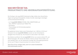 WAS WIR FÜR SIE TUN.
                              PRODUKTPAKETE UND ABVERKAUFSUNTERSTÜTZUNG.

                              Der Einstieg in die easyCARD-Produktwelt erfolgt mittels eines StarterPacks.
                              Gegen eine geringe Schutzgebühr erhalten Sie alle notwendigen Unterlagen
                              und die Verkaufsunterstützung:
                              – je 10 easyCARD MOBILE iPHONE, iPAD, SMARTPHONE und
                                CALL PROTECT (optional auch TABLET PC)
                              - Kartenleser
                              - Thekendisplay mit 50 Verkaufsprospekten
                              - Türaufkleber
                              Die gelieferten Karten haben einen Verkaufswert von 1.800 bis 3.250 Euro!
                              Verkaufen Sie eine easyCARD MOBILE, buchen wir den Verkaufspreis
                              abzüglich Ihrer Provision ab. Ihre Provision ist also direkt in der Kasse.
© easyCARD Deutschland GmbH




                              Des Weiteren proﬁtieren Sie als easyCARD-Partner von unserer aktiven PR- und
                              Werbe-Kampagne. Wir werden die Medien intensiv auf das Thema stoßen und
                              auch werblich aktiv: von der klassischen Anzeige über Zeitungskooperationen
                              bis hin zum TV-Spot in Zusammenarbeit mit unseren Partnern.
                              Seien Sie auf der richtigen Seite, wenn wir unsere bundesweite
                              Informationswelle starten!



Einfach . K e und gt.
 