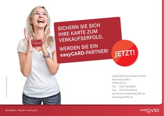 SICH ERN SIE SICH
                              IHR E KARTE ZUM
                              VERK  AUFSERFOLG.
                               W ERDEN SIE EIN ER!
                               eas yCARD-PARTN        JETZT!

                                                     easyCARD Deutschland GmbH
© easyCARD Deutschland GmbH




                                                     Neuwerkstraße 1
                                                     99084 Erfurt
                                                     Tel.: 0361-6638400
                                                     Fax: 0361-66384029
                                                     partnerservice@easyCARD.de
                                                     www.easyCARD.de



Einfach . K e und gt.
 
