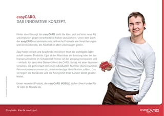 easyCARD.
                              DAS INNOVATIVE KONZEPT.

                              Hinter dem Konzept der easyCARD steht die Idee, sich auf eine neue Art
                              unkompliziert gegen verschiedene Risiken abzusichern. Unter dem Dach
                              der easyCARD versammeln sich zahlreiche Produkte wie Versicherungen
                              und Servicedienste, die Rückhalt in allen Lebenslagen geben.

                              Easy heißt einfach und beschreibt mit einem Wort die wichtigste Eigen-
                              schaft unserer Produkte. Egal ob bei Abschluss der Leistung oder bei der
                              Inanspruchnahme im Schadenfall: Immer ist der Vorgang transparent und
                              – einfach. Als zentrales Element dient die CARD. Sie ist mit einer Nummer
                              versehen, die gemeinsam mit einer individuellen Nummer (Seriennummer,
                              Personalausweisnummer etc.) eine eindeutige Identiﬁkation zulässt. Das
                              verringert die Bürokratie und die Anonymität Ihrer Kunden bleibt gewähr-
                              leistet.
© easyCARD Deutschland GmbH




                              Unser neuestes Produkt, die easyCARD MOBILE, sichert Ihre Kunden für
                              12 oder 24 Monate ab.




Einfach . K e und gt.
 