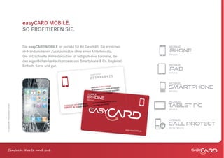 easyCARD MOBILE.
                              SO PROFITIEREN SIE.

                              Die easyCARD MOBILE ist perfekt für Ihr Geschäft. Sie erreichen                                            mobile

                              im Handumdrehen Zusatzumsätze ohne einen Mitteleinsatz.                                                    iphone
                                                                                                                                         Service
                              Die blitzschnelle Anmelderoutine ist lediglich eine Formalie, die
                              den eigentlichen Verkaufsprozess von Smartphone & Co. begleitet.
                              Einfach. Karte und gut.
                                                   t.                                                                                    mobile
                                                                                                                                         ipad
                                                                                                er
                                                                                                                                         Service
                                                                                   easyCARD-Numm
                                                                                                5
                                                                                   2   35466892
                                                                                                                                         mobile
                                                                                 easyCARD MO
                                                                                 IM SCH
                                                                                 IM HA
                                                                                              BILE iPHONE
                                                                                        ADENSFALL OD
                                                                                                      ER BEI FRAGEN
                                                                                                               CARD-
                                                                                                                                         smartphone
                                                                                        H DIE
                                                                                 EINFACH DII     STEN OSE easy
                                                                                            E KOSTENLOSE
                                                                                                  TENL                                   Service
                                                                               mobile NUMM      ER ANRUFEN.
                                                                                                          N.
                                                                                                         EN
                                                                                  SERVICE
                                                                              iphone
                                                                              Service
                                                                                       WEITERFÜHRE
                                                                                                  NDE INFOS UN
                                                                                                              TER:                       mobile
                                                                                                                                         tablet PC
                                                                               R
                                                                           UMMER
                                                                   SERVICENUMME                    iPH ONE
© easyCARD Deutschland GmbH




                                                        KOSTENLOSE           66        easyCARD.DE/
                                                                   56
                                                         0800 6 55
                                                                                                                                         Service


                                                                                                                                         mobile
                                                                                                                                         call protect
                                                                                                                                         Versicherung
                                                                                                                       www.easyCARD
                                                                                                                                   .de




Einfach . K e und gt.
 