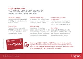 easyCARD MOBILE.
                                  SECHS GUTE GRÜNDE EIN easyCARD
                                  MOBILE-PARTNER ZU WERDEN.
                                  SIE BLEIBEN LIQUIDE!                BERATUNGSKOMPETENZ!                   ZUFRIEDENHEIT SCHAFFT
                                  Sie bekommen unsere easyCARD        Sie verkaufen nicht einfach nur ein   GELEGENHEIT!
                                  MOBILE gratis und müssen keine      Produkt, sondern vermitteln Ihren     Nach dem Verkauf eines Endgerä-
                                  Vorkasse leisten!                   Kunden ein „sicheres Gefühl“.         tes ist der Moment perfekt für den
                                                                                                            Verkauf einer easyCARD MOBILE!
                                  ZEIT IST GELD!                      IMMER IM BLICK!
                                  Verkaufen Sie eine easyCARD         Das auffällige Thekendisplay          DAS PASST!
                                  MOBILE, haben Sie Ihren Verdienst   regt zum Mitnahmegeschäft an. Mit     Die easyCARD MOBILE gibt es für
                                  in der Kasse. Das übliche Warten    unserer neuartigen Technologie ist    Smartphone, Tablet-PC, iPhone und
                                  auf die Provision entfällt!         innerhalb von wenigen Minuten das     iPad. Ihr Kunde bekommt eine für
                                                                      Zusatzgeschäft abgeschlossen.         ihn maßgeschneiderte Lösung!
© easyCARD Deutschland GmbH




                              mobile
                                            TECT
                              Csicherung PRO
                                 ALL
                              Ver herung
                              Versic

                                                                      Mit der easyCARD MOBILE CALL PROTECT kann sich Ihr Kunde zusätzlich
                                                                      gegen Missbrauch seines abhandengekommenen mobilen Gerätes absichern.
                                                                      Beim Kauf einer easyCARD MOBILE mit einer Laufzeit von 24 Monaten können
                                                               .de
                                                   www.easyCARD
                                                                      Sie die easyCARD CALL PROTECT kostenlos dazupacken.




Einfach . K e und gt.
 
