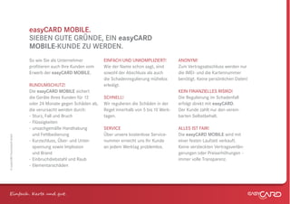 easyCARD MOBILE.
                              SIEBEN GUTE GRÜNDE, EIN easyCARD
                              MOBILE-KUNDE ZU WERDEN.
                              So wie Sie als Unternehmer         EINFACH UND UNKOMPLIZIERT!           ANONYM!
                              proﬁtieren auch Ihre Kunden vom    Wie der Name schon sagt, sind        Zum Vertragsabschluss werden nur
                              Erwerb der easyCARD MOBILE.        sowohl der Abschluss als auch        die IMEI- und die Kartennummer
                                                                 die Schadenregulierung mühelos       benötigt. Keine persönlichen Daten!
                              RUNDUMSCHUTZ!                      erledigt.
                              Die easyCARD MOBILE sichert                                             KEIN FINANZIELLES RISIKO!
                              die Geräte Ihres Kunden für 12     SCHNELL!                             Die Regulierung im Schadenfall
                              oder 24 Monate gegen Schäden ab,   Wir regulieren die Schäden in der    erfolgt direkt mit easyCARD.
                              die verursacht werden durch:       Regel innerhalb von 5 bis 10 Werk-   Der Kunde zahlt nur den verein-
                              - Sturz, Fall und Bruch            tagen.                               barten Selbstbehalt.
                              - Flüssigkeiten
                              - unsachgemäße Handhabung          SERVICE                              ALLES IST FAIR!
                                und Fehlbedienung                Über unsere kostenlose Service-      Die easyCARD MOBILE wird mit
© easyCARD Deutschland GmbH




                              - Kurzschluss, Über- und Unter-    nummer erreicht uns Ihr Kunde        einer festen Laufzeit verkauft.
                                spannung sowie Implosion         an jedem Werktag problemlos.         Keine versteckten Vertragsverlän-
                                und Brand                                                             gerungen oder Preiserhöhungen –
                              - Einbruchdiebstahl und Raub                                            immer volle Transparenz.
                              - Elementarschäden




Einfach . K e und gt.
 