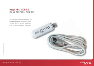 easyCARD MOBILE.
                              GANZ EINFACH FÜR SIE.

                              Als lizenzierter Partner erhalten Sie
                              den Kartenleser, mit dessen Hilfe
                              Sie den Verkauf und die Registrie-
                              rung im Handumdrehen erledigen!
© easyCARD Deutschland GmbH




Einfach . K e und gt.
 