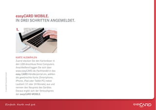 easyCARD MOBILE.
                              IN DREI SCHRITTEN ANGEMELDET.

                              1.




                              KARTE AUSWÄHLEN
                              Zuerst stecken Sie den Kartenleser in
                              den USB-Anschluss Ihres Computers.
                              Anschließend loggen Sie sich über
                              www.easyCARD.de/fachhandel in das
© easyCARD Deutschland GmbH




                              easy CARD-Händlerportal ein, wählen
                              die gewünschte Karte (Smartphone,
                              iPhone, iPad oder Tablet-PC) nebst
                              Laufzeit (12 oder 24 Monate) aus und
                              nennen den Neupreis des Gerätes.
                              Daraus ergibt sich der Verkaufspreis
                              der easyCARD MOBILE.



Einfach . K e und gt.
 