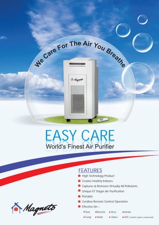 EASY CAREEASY CARE
World's Finest Air Purifier
e Ah irT Yr oo uF Ber rea aC
th
e
e
W
Dust Bacteria Virus Smoke
Fungi Mold Odors VOC (volatile organic compounds)
High Technology Product
Creates Healthy Indoors
Captures & Removes Virtually All Pollutants
Unique 07 Stages Air Purification
Portable
Cordless Remote Control Operation
Effective On :-
FEATURES
 