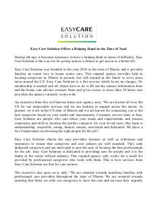Easy Care Solution Offers a Helping Hand in the Time of Need
During old age, it becomes necessary to have a helping hand in times of difficulty. Easy
Care Solution is the way out for giving seniors a chance to get access to a better life.
Easy Care Solution was founded in the year 2010 in the state of Illinois and it provides
families an easier way to locate senior care. This reputed agency provides help in
locating caregivers in Illinois at present, but will expand in the future to serve more
areas around the US. Easy Care Solution is a free service which levies no charges. No
membership is needed and all clients have to do is fill out the contact information form
and the home care advisor contacts them and gives access to more than 30 home care
providers the agency currently works with.
An executive from this well known home care agency says, “We are known all over the
US for our impeccable services and we are looking to expand across the nation. At
present, we work in the US state of Illinois and we are known for connecting you to the
best caregivers based on your needs and requirements. Customer service team at Easy
Care Solution are people who care about your needs and requirements and possess
experience and skill in locating the perfect caregiver for your loved ones. Our team is
understanding, respectful, caring, honest, sincere, motivated and dedicated. We place a
lot of importance on choosing the right people for the job.”
Easy Care Solution checks the care providers licenses as well as references and
insurances to ensure that caregivers and care seekers are well matched. They seek
dedicated caregivers and are motivated to provide ease of locating the best professionals
for the job. Easy Care Solution is dedicated to providing care for people and it is the
leader in the senior referral industry. This reputed agency only works for a small fee
provided by professional caregivers who work with them. This is how services from
Easy Care Solution are free for care seekers.
The executive also goes on to add, “We are oriented towards matching families with
professional care providers throughout the state of Illinois. We are oriented towards
ensuring that those we refer our caregivers to have the care and services they urgently
 