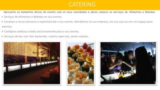 Aproveite os momentos únicos do evento com os seus convidados e deixe conosco os serviços de Alimentos e Bebidas
 Serviços de Alimentos e Bebidas no seu evento;
 Levamos a nossa estrutura e expertissé até o seu evento. Atendemos na sua empresa, em sua casa ou em um espaço para
eventos;
 Cardápios exóticos criados exclusivamente para o seu evento;
 Serviços de bar com flair-bartender, sistema open bar, Jantar volante...
CATERING
 