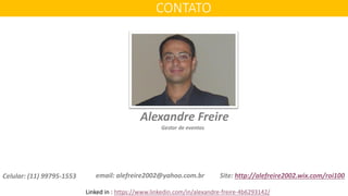email: alefreire2002@yahoo.com.br
CONTATO
Site: http://alefreire2002.wix.com/roi100
Alexandre Freire
Gestor de eventos
Celular: (11) 99795-1553
Linked in : https://www.linkedin.com/in/alexandre-freire-4b6293142/
 