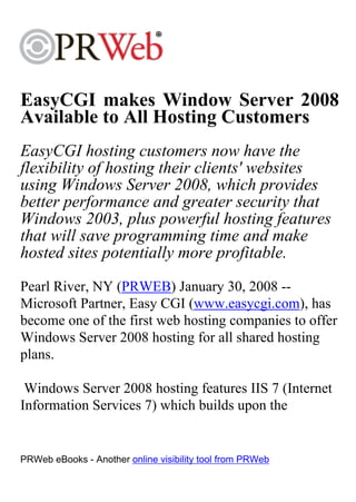 EasyCGI makes Window Server 2008
Available to All Hosting Customers
EasyCGI hosting customers now have the
flexibility of hosting their clients' websites
using Windows Server 2008, which provides
better performance and greater security that
Windows 2003, plus powerful hosting features
that will save programming time and make
hosted sites potentially more profitable.
Pearl River, NY (PRWEB) January 30, 2008 --
Microsoft Partner, Easy CGI (www.easycgi.com), has
become one of the first web hosting companies to offer
Windows Server 2008 hosting for all shared hosting
plans.

 Windows Server 2008 hosting features IIS 7 (Internet
Information Services 7) which builds upon the


PRWeb eBooks - Another online visibility tool from PRWeb
 