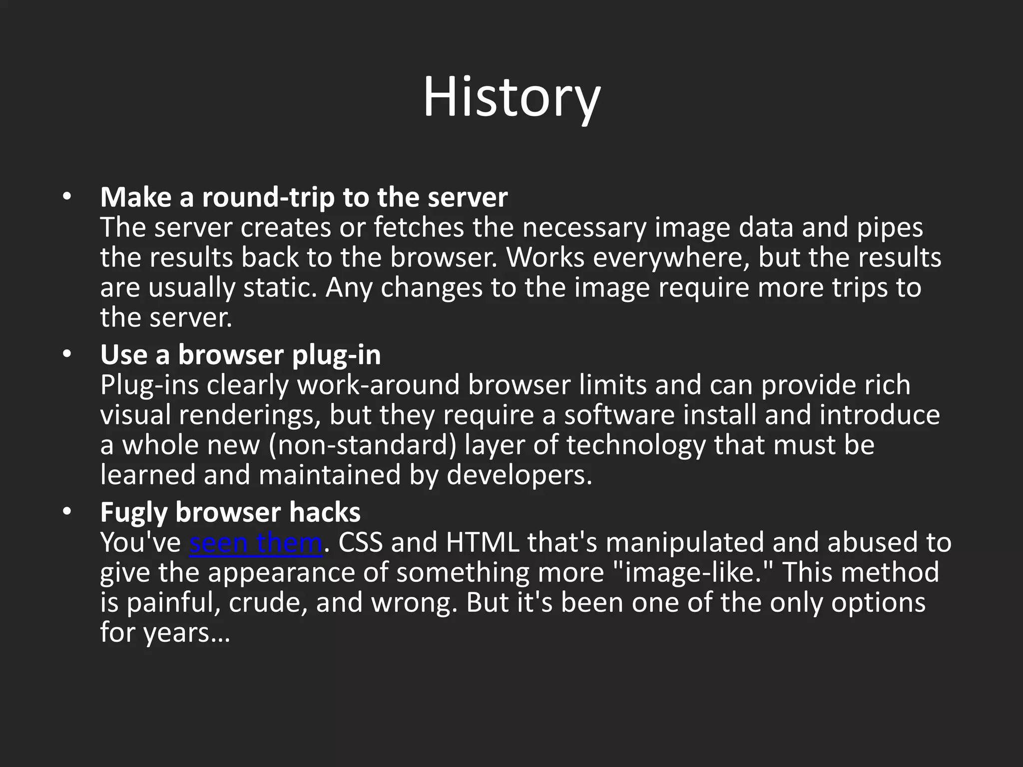 HistoryMake a round-trip to the serverThe server creates or fetches the necessary image data and pipes the results back to the browser. Works everywhere, but the results are usually static. Any changes to the image require more trips to the server. Use a browser plug-inPlug-ins clearly work-around browser limits and can provide rich visual renderings, but they require a software install and introduce a whole new (non-standard) layer of technology that must be learned and maintained by developers. Fugly browser hacksYou've seen them. CSS and HTML that's manipulated and abused to give the appearance of something more "image-like." This method is painful, crude, and wrong. But it's been one of the only options for years…