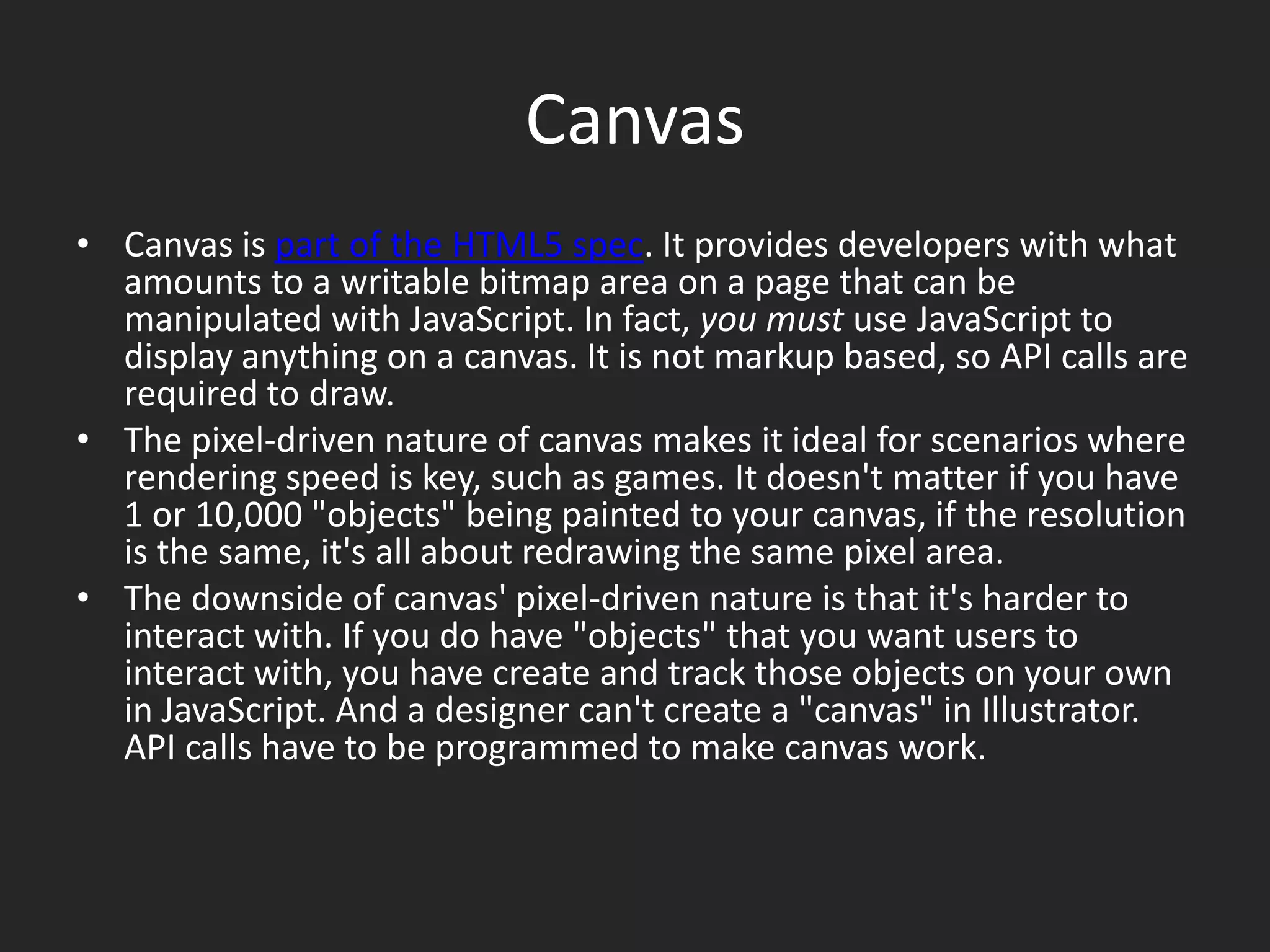 CanvasCanvas is part of the HTML5 spec. It provides developers with what amounts to a writable bitmap area on a page that can be manipulated with JavaScript. In fact, you must use JavaScript to display anything on a canvas. It is not markup based, so API calls are required to draw.The pixel-driven nature of canvas makes it ideal for scenarios where rendering speed is key, such as games. It doesn't matter if you have 1 or 10,000 "objects" being painted to your canvas, if the resolution is the same, it's all about redrawing the same pixel area.The downside of canvas' pixel-driven nature is that it's harder to interact with. If you do have "objects" that you want users to interact with, you have create and track those objects on your own in JavaScript. And a designer can't create a "canvas" in Illustrator. API calls have to be programmed to make canvas work.