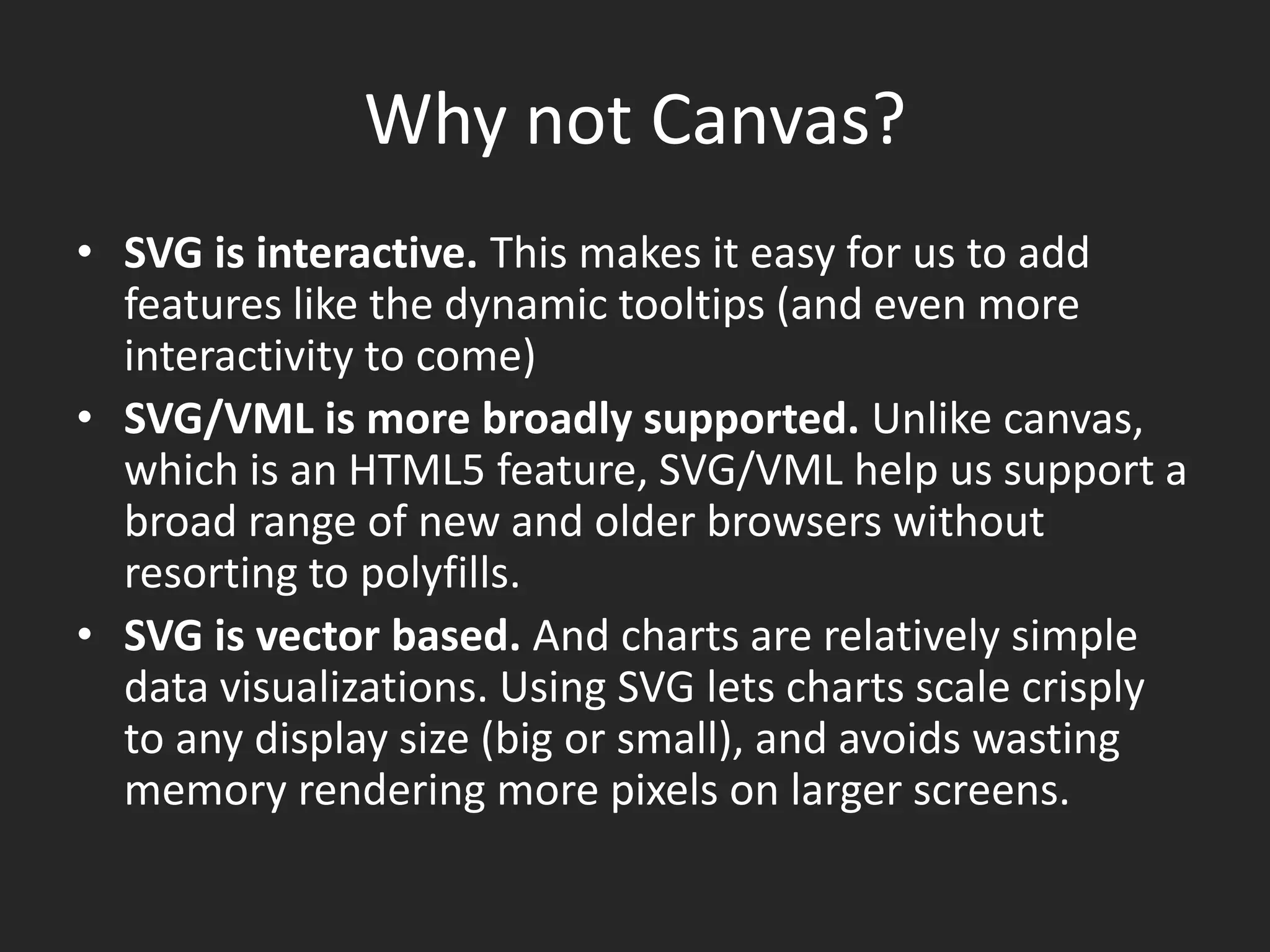 Why not Canvas?SVG is interactive. This makes it easy for us to add features like the dynamic tooltips (and even more interactivity to come) SVG/VML is more broadly supported. Unlike canvas, which is an HTML5 feature, SVG/VML help us support a broad range of new and older browsers without resorting to polyfills. SVG is vector based. And charts are relatively simple data visualizations. Using SVG lets charts scale crisply to any display size (big or small), and avoids wasting memory rendering more pixels on larger screens.