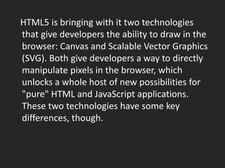    HTML5 is bringing with it two technologies that give developers the ability to draw in the browser: Canvas and Scalable Vector Graphics (SVG). Both give developers a way to directly manipulate pixels in the browser, which unlocks a whole host of new possibilities for "pure" HTML and JavaScript applications. These two technologies have some key differences, though.