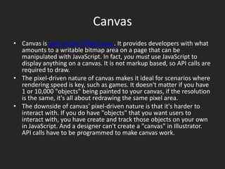 CanvasCanvas is part of the HTML5 spec. It provides developers with what amounts to a writable bitmap area on a page that can be manipulated with JavaScript. In fact, you must use JavaScript to display anything on a canvas. It is not markup based, so API calls are required to draw.The pixel-driven nature of canvas makes it ideal for scenarios where rendering speed is key, such as games. It doesn't matter if you have 1 or 10,000 "objects" being painted to your canvas, if the resolution is the same, it's all about redrawing the same pixel area.The downside of canvas' pixel-driven nature is that it's harder to interact with. If you do have "objects" that you want users to interact with, you have create and track those objects on your own in JavaScript. And a designer can't create a "canvas" in Illustrator. API calls have to be programmed to make canvas work.