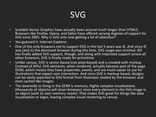 SVGScalable Vector Graphics have actually been around much longer than HTML5. Browsers like Firefox, Opera, and Safari have offered varying degrees of support for SVG since 2005. Why is SVG only now getting a lot of attention?You guessed it. Internet Explorer.One of the only browsers not to support SVG in the last 5 years was IE. And since IE was (and is) the dominant browser during this time, SVG usage was minimal. IE9 has finally added SVG support, though, and along with improved support across all other browsers, SVG is finally ready for primetime.Unlike canvas, SVG is vector-based (not pixel-based) and is created with markup (instead of APIs). SVG elements, when rendered, actually become part of the page DOM, which means they have properties, events, and are much easier to use for illustrations that expect user interaction. And since SVG is markup-based, designs can be easily exported to SVG format from Illustrator, loaded by the browser, and even cached like images.The downside to living in the DOM is memory. Highly complex visualizations (thousands of objects) will strain browsers since every element in the SVG image is an object (with its own memory needs). That makes SVG great for things like data visualization or logos, leaving complex visual rendering to canvas.