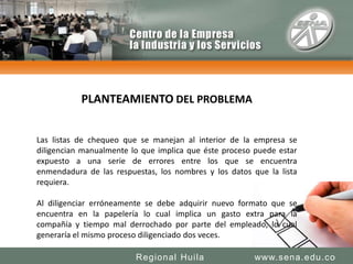 PLANTEAMIENTO DEL PROBLEMALas listas de chequeo que se manejan al interior de la empresa se diligencian manualmente lo que implica que éste proceso puede estar expuesto a una serie de errores entre los que se encuentra enmendadura de las respuestas, los nombres y los datos que la lista requiera.Al diligenciar erróneamente se debe adquirir nuevo formato que se encuentra en la papelería lo cual implica un gasto extra para la compañía y tiempo mal derrochado por parte del empleado, lo cual generaría el mismo proceso diligenciado dos veces.www.sena.edu.coRegional Huila