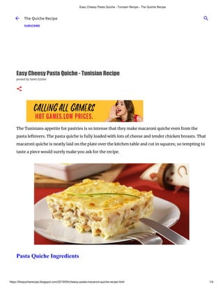 Easy Cheesy Pasta Quiche - Tunisian Recipe - The Quiche Recipe
https://thequicherecipe.blogspot.com/2019/04/cheesy-pasta-macaroni-quiche-recipe.html 1/4
Easy Cheesy Pasta Quiche - Tunisian Recipe
posted by Sami Ezzine
The Tunisians appetite for pastries is so intense that they make macaroni quiche even from the
pasta leftovers. The pasta quiche is fully loaded with lots of cheese and tender chicken breasts. That
macaroni quiche is neatly laid on the plate over the kitchen table and cut in squares; so tempting to
taste a piece would surely make you ask for the recipe.
Pasta Quiche Ingredients
The Quiche Recipe
SUBSCRIBE
 