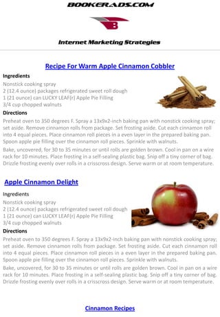Recipe For Warm Apple Cinnamon Cobbler
Ingredients
Nonstick cooking spray
2 (12.4 ounce) packages refrigerated sweet roll dough
1 (21 ounce) can LUCKY LEAF(r) Apple Pie Filling
3/4 cup chopped walnuts
Directions
Preheat oven to 350 degrees F. Spray a 13x9x2-inch baking pan with nonstick cooking spray;
set aside. Remove cinnamon rolls from package. Set frosting aside. Cut each cinnamon roll
into 4 equal pieces. Place cinnamon roll pieces in a even layer in the prepared baking pan.
Spoon apple pie filling over the cinnamon roll pieces. Sprinkle with walnuts.
Bake, uncovered, for 30 to 35 minutes or until rolls are golden brown. Cool in pan on a wire
rack for 10 minutes. Place frosting in a self-sealing plastic bag. Snip off a tiny corner of bag.
Drizzle frosting evenly over rolls in a crisscross design. Serve warm or at room temperature.


Apple Cinnamon Delight
Ingredients
Nonstick cooking spray
2 (12.4 ounce) packages refrigerated sweet roll dough
1 (21 ounce) can LUCKY LEAF(r) Apple Pie Filling
3/4 cup chopped walnuts
Directions
Preheat oven to 350 degrees F. Spray a 13x9x2-inch baking pan with nonstick cooking spray;
set aside. Remove cinnamon rolls from package. Set frosting aside. Cut each cinnamon roll
into 4 equal pieces. Place cinnamon roll pieces in a even layer in the prepared baking pan.
Spoon apple pie filling over the cinnamon roll pieces. Sprinkle with walnuts.
Bake, uncovered, for 30 to 35 minutes or until rolls are golden brown. Cool in pan on a wire
rack for 10 minutes. Place frosting in a self-sealing plastic bag. Snip off a tiny corner of bag.
Drizzle frosting evenly over rolls in a crisscross design. Serve warm or at room temperature.



                                     Cinnamon Recipes
 