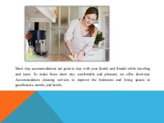 Short stay accommodations are great to stay with your family and friends while traveling
and tours. To make these short stay comfortable and pleasant, we offer short-stay
Accommodation cleaning services to improve the bedrooms and living spaces in
guesthouses, motels, and hotels.
 
