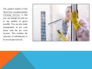 The greatest benefit of this
Short Stay Accommodation
Cleaning Services is that
you can manage ins and out
to any number of guests
possible. You can also make
arrangements as per your
desire with the pre visits
services. This includes the
selection of refreshments to
be served upon arrivals.
 