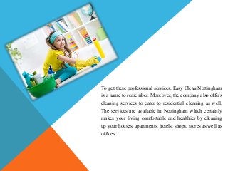 To get these professional services, Easy Clean Nottingham
is a name to remember. Moreover, the company also offers
cleaning services to cater to residential cleaning as well.
The services are available in Nottingham which certainly
makes your living comfortable and healthier by cleaning
up your houses, apartments, hotels, shops, stores as well as
offices.
 