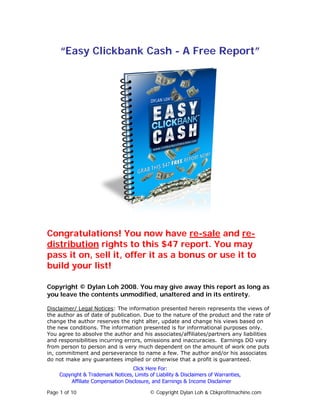 “Easy Clickbank Cash - A Free Report”




Congratulations! You now have re-sale and re-
distribution rights to this $47 report. You may
pass it on, sell it, offer it as a bonus or use it to
build your list!

Copyright © Dylan Loh 2008. You may give away this report as long as
you leave the contents unmodified, unaltered and in its entirety.

Disclaimer/ Legal Notices: The information presented herein represents the views of
the author as of date of publication. Due to the nature of the product and the rate of
change the author reserves the right alter, update and change his views based on
the new conditions. The information presented is for informational purposes only.
You agree to absolve the author and his associates/affiliates/partners any liabilities
and responsibilities incurring errors, omissions and inaccuracies. Earnings DO vary
from person to person and is very much dependent on the amount of work one puts
in, commitment and perseverance to name a few. The author and/or his associates
do not make any guarantees implied or otherwise that a profit is guaranteed.
                                   Click Here For:
     Copyright & Trademark Notices, Limits of Liability & Disclaimers of Warranties,
         Affiliate Compensation Disclosure, and Earnings & Income Disclaimer

Page 1 of 10                                © Copyright Dylan Loh & Cbkprofitmachine.com
 