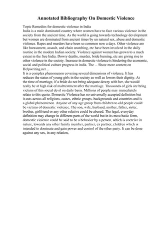 Annotated Bibliography On Domestic Violence
Topic Remedies for domestic violence in India
India is a male dominated country where women have to face various violence in the
society from the ancient time. As the world is going towards technology development
but women are dominated from ancient times by un natural sex, abuse and domestic
violence. Rapes and murders have been so common now a days. Other violence are
like harassment, assault, and chain snatching, etc have been involved in the daily
routine in the modern Indian society. Violence against womenhas grown to a much
extent in the free India. Dowry deaths, murder, bride burning, etc are giving rise to
other violence in the society. Increase in domestic violence is hindering the economic,
social and political culture progress in india. The ... Show more content on
Helpwriting.net ...
It is a complex phenomenon covering several dimensions of violence. It has
reduces the status of young girls in the society as well as lowers their dignity. At
the time of marriage, if a bride do not bring adequate dowry with her, she would
really be at high risk of maltreatment after the marriage. Thousands of girls are bring
victims of this social devil on daily basis. Millions of people may immediately
relate to this quote. Domestic Violence has no universally accepted definition but
it cuts across all religions, castes, ethnic groups, backgrounds and countries and is
a global phenomenon. Anyone of any age group from children to old people could
be victims of domestic violence. The son, wife, husband, mother, father, sister,
brother, girlfriend or any other relative could be abused. The legal, everyday
definition may change in different parts of the world but in its most basic form,
domestic violence could be said to be a behavior by a person, which is coercive in
nature, towards any other family member, partner, ex partner, children which is
intended to dominate and gain power and control of the other party. It can be done
against any sex, in any relation,
 