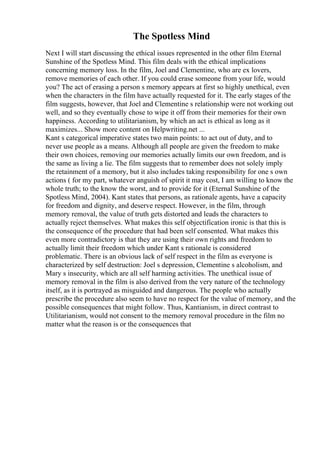 The Spotless Mind
Next I will start discussing the ethical issues represented in the other film Eternal
Sunshine of the Spotless Mind. This film deals with the ethical implications
concerning memory loss. In the film, Joel and Clementine, who are ex lovers,
remove memories of each other. If you could erase someone from your life, would
you? The act of erasing a person s memory appears at first so highly unethical, even
when the characters in the film have actually requested for it. The early stages of the
film suggests, however, that Joel and Clementine s relationship were not working out
well, and so they eventually chose to wipe it off from their memories for their own
happiness. According to utilitarianism, by which an act is ethical as long as it
maximizes... Show more content on Helpwriting.net ...
Kant s categorical imperative states two main points: to act out of duty, and to
never use people as a means. Although all people are given the freedom to make
their own choices, removing our memories actually limits our own freedom, and is
the same as living a lie. The film suggests that to remember does not solely imply
the retainment of a memory, but it also includes taking responsibility for one s own
actions ( for my part, whatever anguish of spirit it may cost, I am willing to know the
whole truth; to the know the worst, and to provide for it (Eternal Sunshine of the
Spotless Mind, 2004). Kant states that persons, as rationale agents, have a capacity
for freedom and dignity, and deserve respect. However, in the film, through
memory removal, the value of truth gets distorted and leads the characters to
actually reject themselves. What makes this self objectification ironic is that this is
the consequence of the procedure that had been self consented. What makes this
even more contradictory is that they are using their own rights and freedom to
actually limit their freedom which under Kant s rationale is considered
problematic. There is an obvious lack of self respect in the film as everyone is
characterized by self destruction: Joel s depression, Clementine s alcoholism, and
Mary s insecurity, which are all self harming activities. The unethical issue of
memory removal in the film is also derived from the very nature of the technology
itself, as it is portrayed as misguided and dangerous. The people who actually
prescribe the procedure also seem to have no respect for the value of memory, and the
possible consequences that might follow. Thus, Kantianism, in direct contrast to
Utilitarianism, would not consent to the memory removal procedure in the film no
matter what the reason is or the consequences that
 