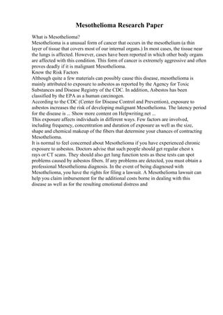 Mesothelioma Research Paper
What is Mesothelioma?
Mesothelioma is a unusual form of cancer that occurs in the mesothelium (a thin
layer of tissue that covers most of our internal organs.) In most cases, the tissue near
the lungs is affected. However, cases have been reported in which other body organs
are affected with this condition. This form of cancer is extremely aggressive and often
proves deadly if it is malignant Mesothelioma.
Know the Risk Factors
Although quite a few materials can possibly cause this disease, mesothelioma is
mainly attributed to exposure to asbestos as reported by the Agency for Toxic
Substances and Disease Registry of the CDC. In addition, Asbestos has been
classified by the EPA as a human carcinogen.
According to the CDC (Center for Disease Control and Prevention), exposure to
asbestos increases the risk of developing malignant Mesothelioma. The latency period
for the disease is ... Show more content on Helpwriting.net ...
This exposure affects individuals in different ways. Few factors are involved,
including frequency, concentration and duration of exposure as well as the size,
shape and chemical makeup of the fibers that determine your chances of contracting
Mesothelioma.
It is normal to feel concerned about Mesothelioma if you have experienced chronic
exposure to asbestos. Doctors advise that such people should get regular chest x
rays or CT scans. They should also get lung function tests as these tests can spot
problems caused by asbestos fibers. If any problems are detected, you must obtain a
professional Mesothelioma diagnosis. In the event of being diagnosed with
Mesothelioma, you have the rights for filing a lawsuit. A Mesothelioma lawsuit can
help you claim imbursement for the additional costs borne in dealing with this
disease as well as for the resulting emotional distress and
 