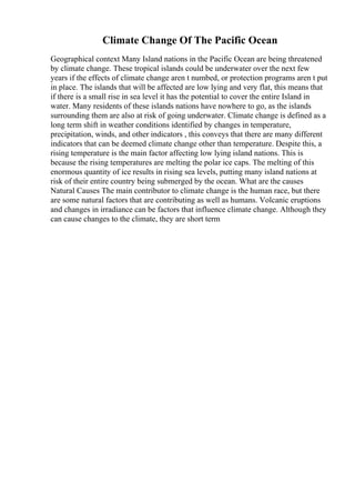 Climate Change Of The Pacific Ocean
Geographical context Many Island nations in the Pacific Ocean are being threatened
by climate change. These tropical islands could be underwater over the next few
years if the effects of climate change aren t numbed, or protection programs aren t put
in place. The islands that will be affected are low lying and very flat, this means that
if there is a small rise in sea level it has the potential to cover the entire Island in
water. Many residents of these islands nations have nowhere to go, as the islands
surrounding them are also at risk of going underwater. Climate change is defined as a
long term shift in weather conditions identified by changes in temperature,
precipitation, winds, and other indicators , this conveys that there are many different
indicators that can be deemed climate change other than temperature. Despite this, a
rising temperature is the main factor affecting low lying island nations. This is
because the rising temperatures are melting the polar ice caps. The melting of this
enormous quantity of ice results in rising sea levels, putting many island nations at
risk of their entire country being submerged by the ocean. What are the causes
Natural Causes The main contributor to climate change is the human race, but there
are some natural factors that are contributing as well as humans. Volcanic eruptions
and changes in irradiance can be factors that influence climate change. Although they
can cause changes to the climate, they are short term
 