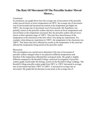 The Rate Of Movement Of The Porcellio Scaber Moved
Slower...
Conclusion:
In conclusion, my graph shows how the average rate of movement of the porcellio
scaber moved slower at lower temperatures (at 5В°C, the average rate of movement
was 0.2cm/second) and increased movement as the temperature got higher (at
25В°C, the average rate of movement was 0.5cm/second). My hypothesis was
partially correct as the porcellio scabers did move slower at lower temperatures and
moved faster as the temperature increased. But, the porcellio scabers did not move
slower at their optimum range of 15В°C. This may have been because of the
temperature in the classroom at the time when I was doing my experiments. For
example, when doing my experiment at 15В°C, the temperature in the classroom was
24В°C. This factor may have affected my results as the temperature in the room has
affected the temperature being tested on the porcellio scaber.
Discussion:
This investigation was carried out to determine if the rate of movement of
porcellio scabers changed when it was placed in different temperatures and
therefore if the temperature affected their ecological niche. My graph is slightly
different compared to the Rosehill College s practical investigation of porcellio
scabers graph, found under the biology section on the Rosehill College webpage. The
Rosehill College porcellio scaber graph from 5В°C to 15В°C decreased in average
rate of movement and from 15В°C to 25В°C, it increased in average rate of
movement. My graph did not decrease at any point as the average rate of
 