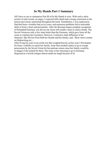 In My Hands Part 1 Summary
All I have to say to summarize Part III of In My Hands is wow. With such a short
section of only twenty six pages, I expected little detail and a strong conclusion to the
horrors previously mentioned throughout the book. Nonetheless, I was surprised to
find that Irene s troubles had yet to cease, and numerous problems led to noticeable
shifts in Irene s heart and personality. After the Russians began complete occupation
of Polandand Germany was driven out, Irene still couldn t seem to catch a break. The
Soviet Unionwas only a few steps better than the Germans, which gave Irene all the
cause to continue her resistance. However, I noticed a stark difference in her
character. She felt lost from both her friends and her family, and... Show more content
on Helpwriting.net ...
After living for years in an awful war that weighed heavily on her soul, I felt despair
for Irene s inability to rejoin her family. Irene then needed a place to go to escape
persecution by the Soviet Union for her partisan crimes since her family would be
in danger if she looked for them. The irony in her choosing to go to Germany
disguised as a Jewish refugee almost made me laugh because of its
 