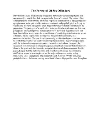The Portrayal Of Sex Offenders
Introduction Sexual offenders are subject to a particularly devastating stigma and,
consequently, classified as their own particular form of criminal. The nature of the
offence tends to elicit extreme emotional responses and stand out as being especially
egregious due to the potential for extreme emotional and psychological suffering in
victims and the harm being most often directed towards vulnerable members of the
population. The portrayal of sex offenders in the media also tends to create distorted
perceptions among the public, including beliefs of especially high recidivism and
how there is little to no chance for rehabilitation. Considering attitudes toward sexual
offenders, it is no surprise that their release back into the community is a
controversial subject. The practice of community notification is perceived as a means
to combat the potential for recidivism among these criminals by providing citizens
with the information necessary to protect themselves and others. However, the
success of such measures is subject to copious amounts of criticism that outlines key
flaws in the goals and also identifies a myriad of unintended consequences. In this
paper, I argue that the ineffectiveness and potential harm caused by community
notification serves as a strong incentive for major adjustments to that policy
framework. Brief Background The murder of Sarah Kelly in 1994 by convicted
pedophile Robert Arthurson, among a multitude of other high profile cases throughout
 
