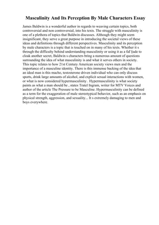 Masculinity And Its Perception By Male Characters Essay
James Baldwin is a wonderful author in regards to weaving certain topics, both
controversial and non controversial, into his texts. The struggle with masculinity is
one of a plethora of topics that Baldwin discusses. Although they might seem
insignificant, they serve a great purpose in introducing the societal views of these
ideas and definitions through different perspectives. Masculinity and its perception
by male characters is a topic that is touched on in many of his texts. Whether it s
through the difficulty behind understanding masculinity or using it as a faГ§ade to
cloak another secret, Baldwin s characters bring a numerous amount of questions
surrounding the idea of what masculinity is and what it serves others in society.
This topic relates to how 21st Century American society views men and the
importance of a masculine identity. There is this immense backing of the idea that
an ideal man is this macho, testosterone driven individual who can only discuss
sports, drink large amounts of alcohol, and explicit sexual interactions with women,
or what is now considered hypermasculinity . Hypermasculinity is what society
paints as what a man should be , states Tratel Ingram, writer for MTV Voices and
author of the article The Pressure to be Masculine. Hypermasculinity can be defined
as a term for the exaggeration of male stereotypical behavior, such as an emphasis on
physical strength, aggression, and sexuality... It s extremely damaging to men and
boys everywhere.
 