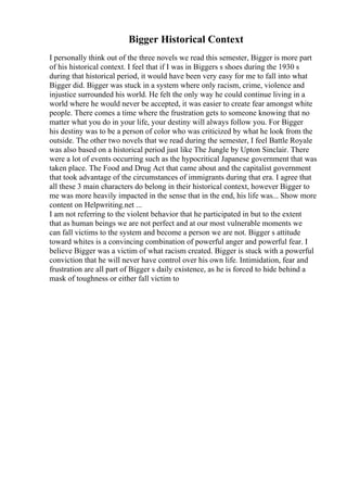 Bigger Historical Context
I personally think out of the three novels we read this semester, Bigger is more part
of his historical context. I feel that if I was in Biggers s shoes during the 1930 s
during that historical period, it would have been very easy for me to fall into what
Bigger did. Bigger was stuck in a system where only racism, crime, violence and
injustice surrounded his world. He felt the only way he could continue living in a
world where he would never be accepted, it was easier to create fear amongst white
people. There comes a time where the frustration gets to someone knowing that no
matter what you do in your life, your destiny will always follow you. For Bigger
his destiny was to be a person of color who was criticized by what he look from the
outside. The other two novels that we read during the semester, I feel Battle Royale
was also based on a historical period just like The Jungle by Upton Sinclair. There
were a lot of events occurring such as the hypocritical Japanese government that was
taken place. The Food and Drug Act that came about and the capitalist government
that took advantage of the circumstances of immigrants during that era. I agree that
all these 3 main characters do belong in their historical context, however Bigger to
me was more heavily impacted in the sense that in the end, his life was... Show more
content on Helpwriting.net ...
I am not referring to the violent behavior that he participated in but to the extent
that as human beings we are not perfect and at our most vulnerable moments we
can fall victims to the system and become a person we are not. Bigger s attitude
toward whites is a convincing combination of powerful anger and powerful fear. I
believe Bigger was a victim of what racism created. Bigger is stuck with a powerful
conviction that he will never have control over his own life. Intimidation, fear and
frustration are all part of Bigger s daily existence, as he is forced to hide behind a
mask of toughness or either fall victim to
 