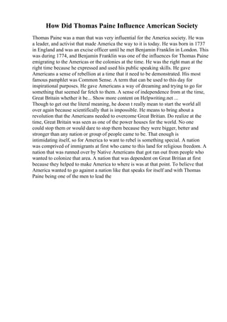How Did Thomas Paine Influence American Society
Thomas Paine was a man that was very influential for the America society. He was
a leader, and activist that made America the way to it is today. He was born in 1737
in England and was an excise officer until he met Benjamin Franklin in London. This
was during 1774, and Benjamin Franklin was one of the influences for Thomas Paine
emigrating to the Americas or the colonies at the time. He was the right man at the
right time because he expressed and used his public speaking skills. He gave
Americans a sense of rebellion at a time that it need to be demonstrated. His most
famous pamphlet was Common Sense. A term that can be used to this day for
inspirational purposes. He gave Americans a way of dreaming and trying to go for
something that seemed far fetch to them. A sense of independence from at the time,
Great Britain whether it be... Show more content on Helpwriting.net ...
Though to get out the literal meaning, he doesn t really mean to start the world all
over again because scientifically that is impossible. He means to bring about a
revolution that the Americans needed to overcome Great Britian. Do realize at the
time, Great Britain was seen as one of the power houses for the world. No one
could stop them or would dare to stop them because they were bigger, better and
stronger than any nation or group of people came to be. That enough is
intimidating itself, so for America to want to rebel is something special. A nation
was comprived of immigrants at first who came to this land for religious freedom. A
nation that was runned over by Native Americans that got ran out from people who
wanted to colonize that area. A nation that was dependent on Great Britian at first
because they helped to make America to where is was at that point. To believe that
America wanted to go against a nation like that speaks for itself and with Thomas
Paine being one of the men to lead the
 
