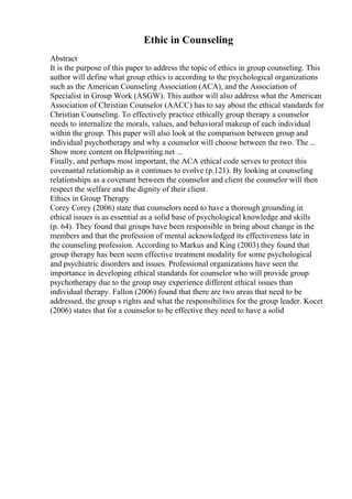 Ethic in Counseling
Abstract
It is the purpose of this paper to address the topic of ethics in group counseling. This
author will define what group ethics is according to the psychological organizations
such as the American Counseling Association (ACA), and the Association of
Specialist in Group Work (ASGW). This author will also address what the American
Association of Christian Counselor (AACC) has to say about the ethical standards for
Christian Counseling. To effectively practice ethically group therapy a counselor
needs to internalize the morals, values, and behavioral makeup of each individual
within the group. This paper will also look at the comparison between group and
individual psychotherapy and why a counselor will choose between the two. The ...
Show more content on Helpwriting.net ...
Finally, and perhaps most important, the ACA ethical code serves to protect this
covenantal relationship as it continues to evolve (p.121). By looking at counseling
relationships as a covenant between the counselor and client the counselor will then
respect the welfare and the dignity of their client.
Ethics in Group Therapy
Corey Corey (2006) state that counselors need to have a thorough grounding in
ethical issues is as essential as a solid base of psychological knowledge and skills
(p. 64). They found that groups have been responsible in bring about change in the
members and that the profession of mental acknowledged its effectiveness late in
the counseling profession. According to Markus and King (2003) they found that
group therapy has been seem effective treatment modality for some psychological
and psychiatric disorders and issues. Professional organizations have seen the
importance in developing ethical standards for counselor who will provide group
psychotherapy due to the group may experience different ethical issues than
individual therapy. Fallon (2006) found that there are two areas that need to be
addressed, the group s rights and what the responsibilities for the group leader. Kocet
(2006) states that for a counselor to be effective they need to have a solid
 