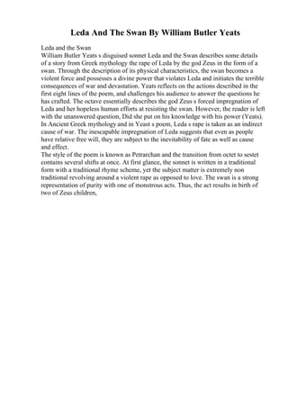 Leda And The Swan By William Butler Yeats
Leda and the Swan
William Butler Yeats s disguised sonnet Leda and the Swan describes some details
of a story from Greek mythology the rape of Leda by the god Zeus in the form of a
swan. Through the description of its physical characteristics, the swan becomes a
violent force and possesses a divine power that violates Leda and initiates the terrible
consequences of war and devastation. Yeats reflects on the actions described in the
first eight lines of the poem, and challenges his audience to answer the questions he
has crafted. The octave essentially describes the god Zeus s forced impregnation of
Leda and her hopeless human efforts at resisting the swan. However, the reader is left
with the unanswered question, Did she put on his knowledge with his power (Yeats).
In Ancient Greek mythology and in Yeast s poem, Leda s rape is taken as an indirect
cause of war. The inescapable impregnation of Leda suggests that even as people
have relative free will, they are subject to the inevitability of fate as well as cause
and effect.
The style of the poem is known as Petrarchan and the transition from octet to sestet
contains several shifts at once. At first glance, the sonnet is written in a traditional
form with a traditional rhyme scheme, yet the subject matter is extremely non
traditional revolving around a violent rape as opposed to love. The swan is a strong
representation of purity with one of monstrous acts. Thus, the act results in birth of
two of Zeus children,
 