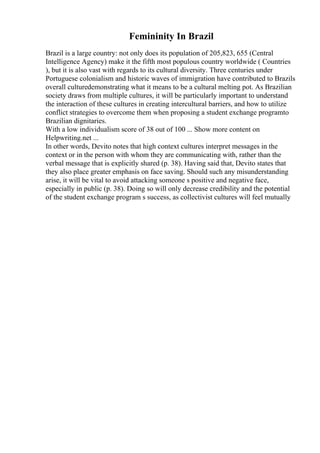 Femininity In Brazil
Brazil is a large country: not only does its population of 205,823, 655 (Central
Intelligence Agency) make it the fifth most populous country worldwide ( Countries
), but it is also vast with regards to its cultural diversity. Three centuries under
Portuguese colonialism and historic waves of immigration have contributed to Brazils
overall culturedemonstrating what it means to be a cultural melting pot. As Brazilian
society draws from multiple cultures, it will be particularly important to understand
the interaction of these cultures in creating intercultural barriers, and how to utilize
conflict strategies to overcome them when proposing a student exchange programto
Brazilian dignitaries.
With a low individualism score of 38 out of 100 ... Show more content on
Helpwriting.net ...
In other words, Devito notes that high context cultures interpret messages in the
context or in the person with whom they are communicating with, rather than the
verbal message that is explicitly shared (p. 38). Having said that, Devito states that
they also place greater emphasis on face saving. Should such any misunderstanding
arise, it will be vital to avoid attacking someone s positive and negative face,
especially in public (p. 38). Doing so will only decrease credibility and the potential
of the student exchange program s success, as collectivist cultures will feel mutually
 