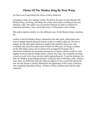Theme Of The Monkey King By Wan Wang
by Gene Luen Yang follows the stories of three characters
seemingly in their own separate worlds. We follow the story of each character the
Monkey King, Jin Wang, and Danny for a little while before switching to the next
character s plot. The author uses several plot elements in order to construct an
emotional, plot heavy story, and in this essay, I will examine a few of them.
The author explores conflict in a few different ways. In the Monkey King s storyline,
the
conflict is that the Monkey King is shunned by the other gods, which makes him
want to change himself and prove that he is just as worthy as they are. He tries to
change, but the other gods continue to laugh at him and drive him away, and
eventually they bury him under a pile of rocks for 500 years. Jin Wang s conflict,
on the other hand, comes out of a desire to be accepted by his peers. He is
mercilessly bullied by his classmates because he is Chinese, and his conflict is only
slightly resolved when he finally makes a friend, Wei Chen. Jin eventually develops
a crush on a girl in his class, but has trouble approaching her. To get her attention, he
(like the Monkey King) changes himself, curling his hair to ridiculous effect. Danny s
story starts out differently from the others he appears to have a good life that he fits
into, but that facade is quickly shattered by the appearance of his cousin, Chin Kee,
who completely humiliates Danny. All three of these conflicts deal with the main
characters
 