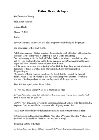 Esther, Research Paper
Old Testament Survey
Prof. Brian Moulton
Angela Bando
March 17, 2013
Esther
Subject/Theme of Esther: God will bless the people abundantly for the prayers
and good deeds of His elect people.
While there are many hidden intents of thought in the book of Esther I affirm that the
strongest theme in the book of the Bible is that of God s providence.
We continuously see in the book of Esther God s grace shown towards those who
call on Him. God sets Esther on the throne as queen, saves Mordecai from Haman s
anger and saves the entire nation of Israel from Haman.
All the same, we see the people fasting before God for three days, we see salvation in
the nation of Israel as well as them praying and ... Show more content on
Helpwriting.net ...
The results of Esther were so significant for Israel that they started the Feast of
Purim, which is still celebrated to this day among the people of Israel. We should
work as if it all depends on us, and pray because it all depends on God.
Five Spiritual Applications From Esther:
1: Trust in God No Matter What the Circumstances Are:
2: Take Action knowing that with the Lord on your side, you are unstoppable. Real
faith is active and not passive.
3: Pray, Pray, Pray. God says to pray without ceasing and without faith it is impossible
to please God, because He is a rewarder who diligently seeks Him.
4: Do not Compromise your Faith for any Reason. Faith without works is dead!
5: Celebration and Feasting Should take Place after a Victory. When the Prodigal son
returned, his Father killed the fatted calf and held a party!
Extensive Outline of Esther:
A: Esther becomes Queen (Chapt 1 amp; 2) 1: Vashti displeases Ahasuerus 2: Esther
 
